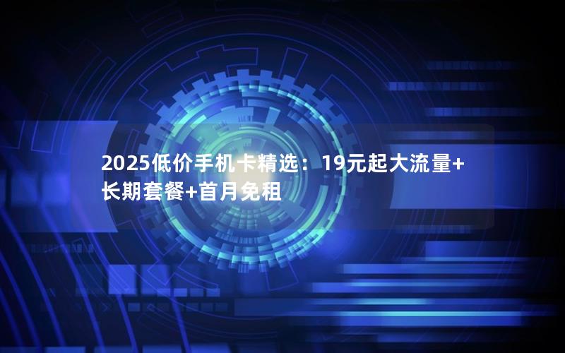 2025低价手机卡精选：19元起大流量+长期套餐+首月免租