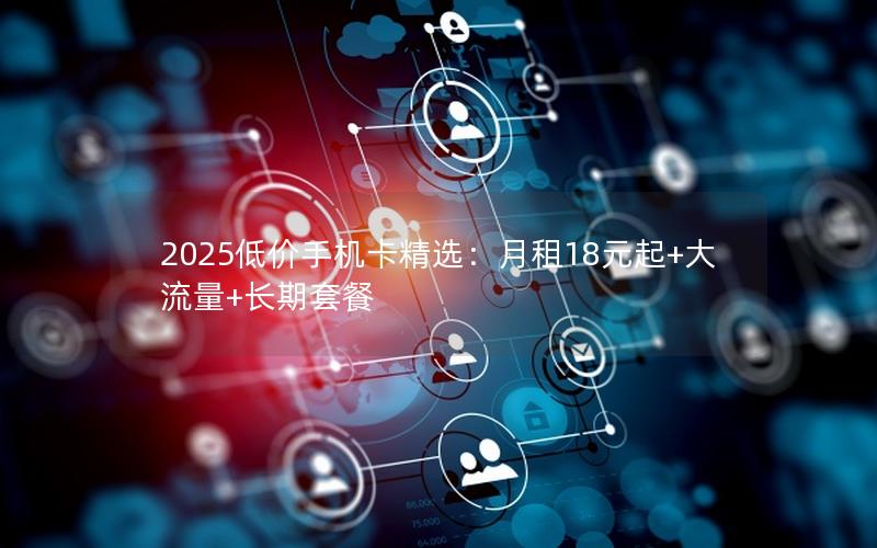 2025低价手机卡精选：月租18元起+大流量+长期套餐