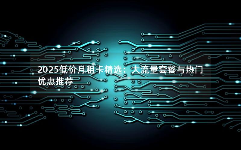 2025低价月租卡精选：大流量套餐与热门优惠推荐