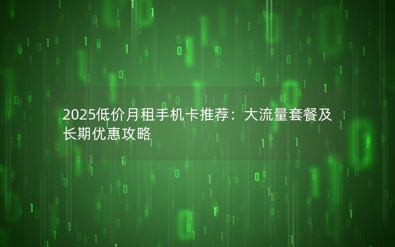 2025低价月租手机卡推荐：大流量套餐及长期优惠攻略