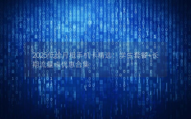 2025低价月租手机卡精选：学生套餐+长期流量卡优惠合集