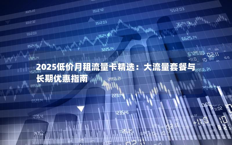 2025低价月租流量卡精选：大流量套餐与长期优惠指南