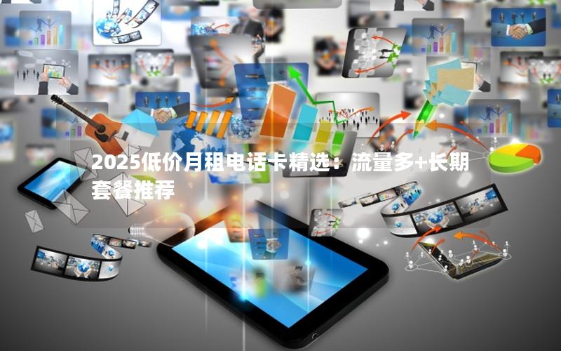 2025低价月租电话卡精选：流量多+长期套餐推荐