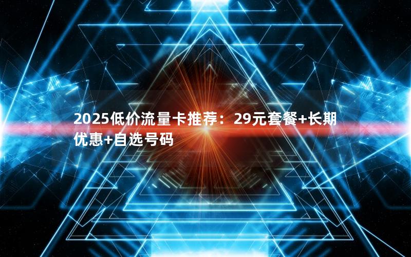 2025低价流量卡推荐：29元套餐+长期优惠+自选号码