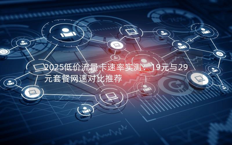 2025低价流量卡速率实测：19元与29元套餐网速对比推荐