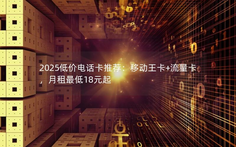 2025低价电话卡推荐：移动王卡+流量卡，月租最低18元起