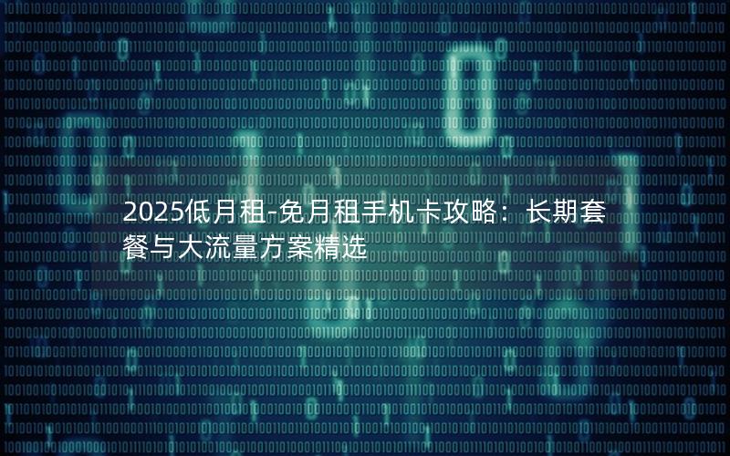 2025低月租-免月租手机卡攻略：长期套餐与大流量方案精选
