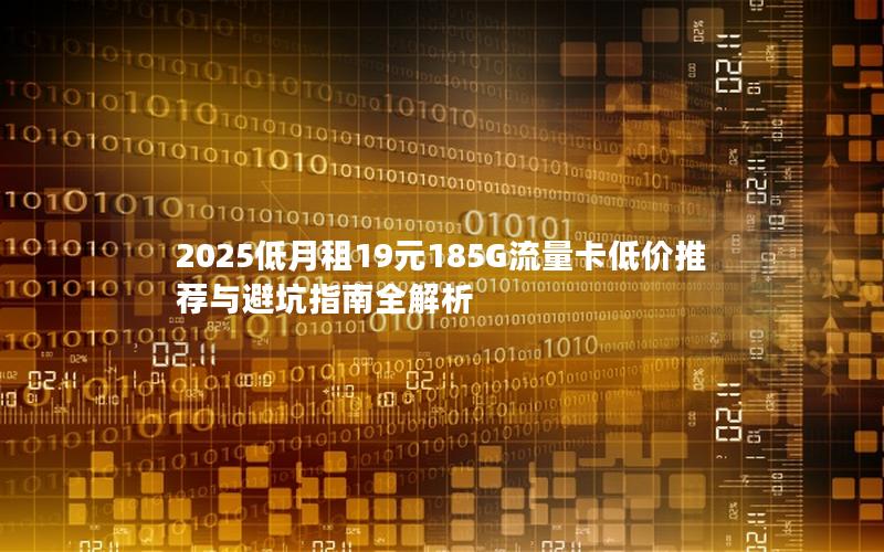 2025低月租19元185G流量卡低价推荐与避坑指南全解析