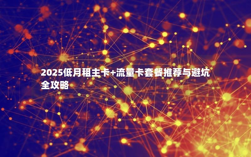 2025低月租主卡+流量卡套餐推荐与避坑全攻略