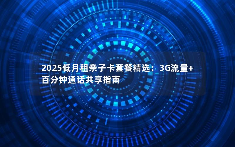 2025低月租亲子卡套餐精选：3G流量+百分钟通话共享指南