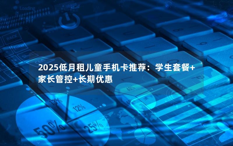 2025低月租儿童手机卡推荐：学生套餐+家长管控+长期优惠