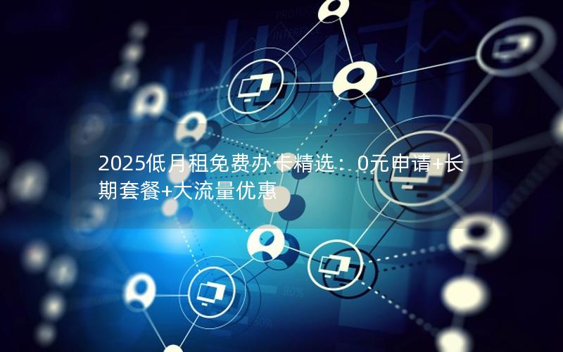 2025低月租免费办卡精选：0元申请+长期套餐+大流量优惠