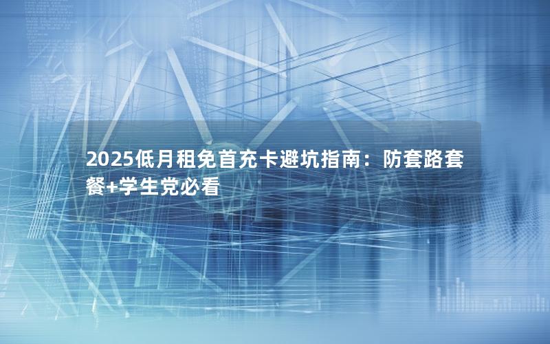 2025低月租免首充卡避坑指南：防套路套餐+学生党必看