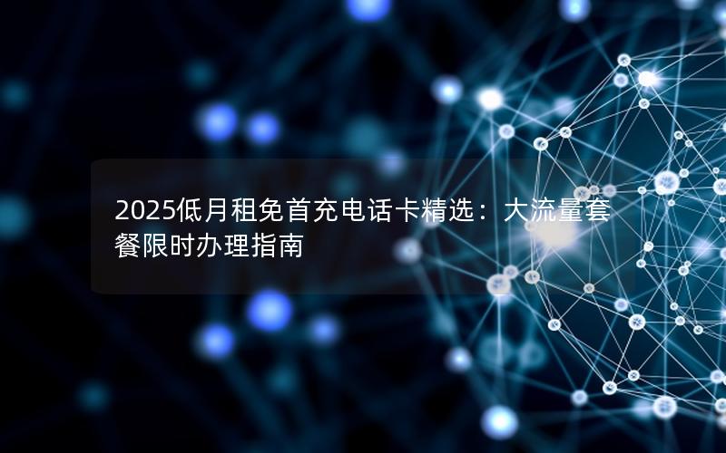 2025低月租免首充电话卡精选：大流量套餐限时办理指南