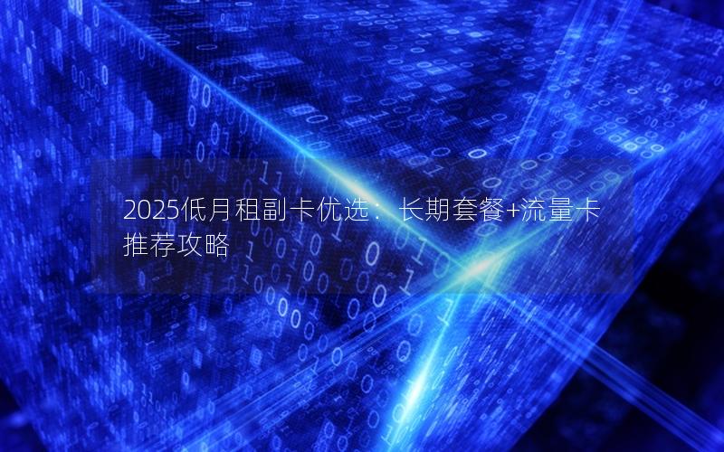 2025低月租副卡优选：长期套餐+流量卡推荐攻略