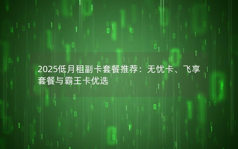 2025低月租副卡套餐推荐：无忧卡、飞享套餐与霸王卡优选