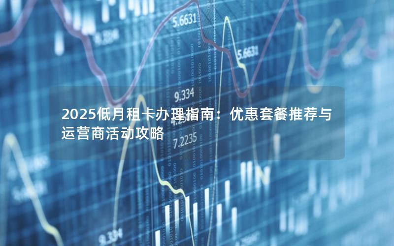 2025低月租卡办理指南：优惠套餐推荐与运营商活动攻略
