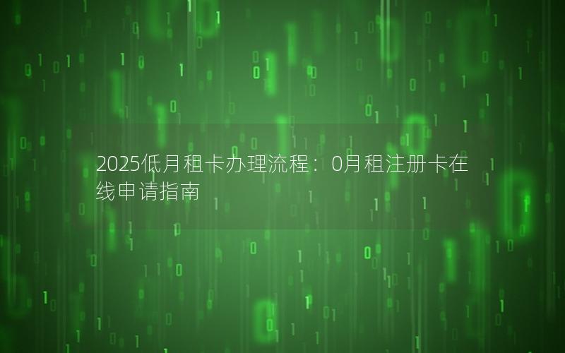 2025低月租卡办理流程：0月租注册卡在线申请指南