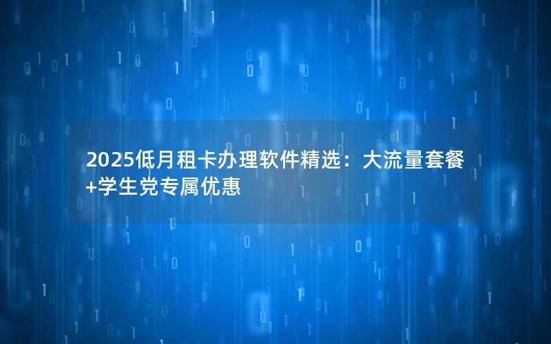2025低月租卡办理软件精选：大流量套餐+学生党专属优惠