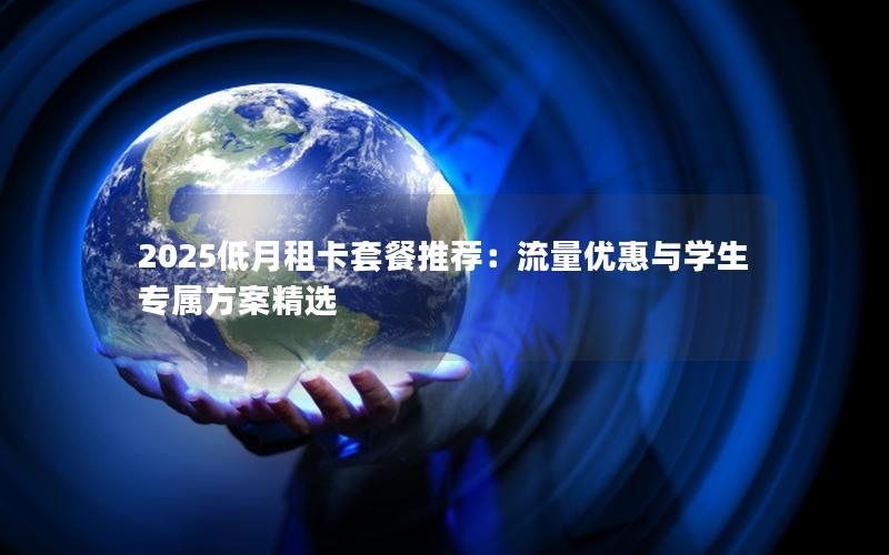 2025低月租卡套餐推荐：流量优惠与学生专属方案精选