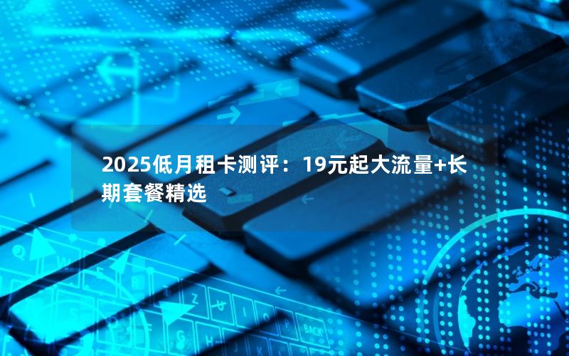 2025低月租卡测评：19元起大流量+长期套餐精选