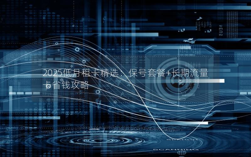2025低月租卡精选：保号套餐+长期流量卡省钱攻略