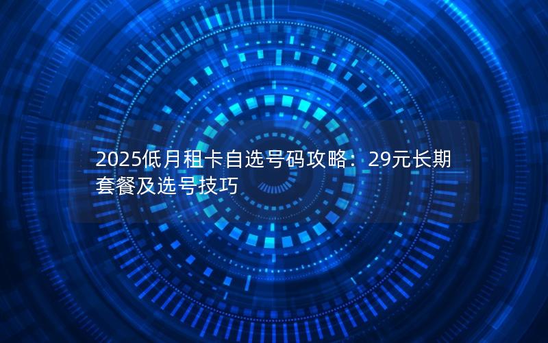 2025低月租卡自选号码攻略：29元长期套餐及选号技巧