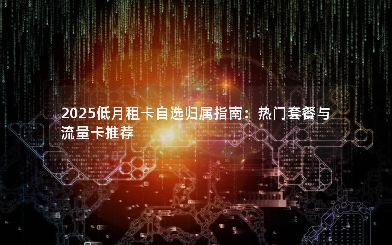 2025低月租卡自选归属指南：热门套餐与流量卡推荐