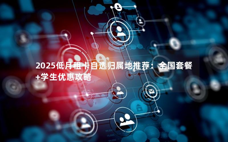 2025低月租卡自选归属地推荐：全国套餐+学生优惠攻略