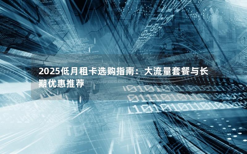2025低月租卡选购指南：大流量套餐与长期优惠推荐