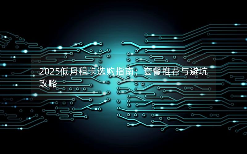 2025低月租卡选购指南：套餐推荐与避坑攻略