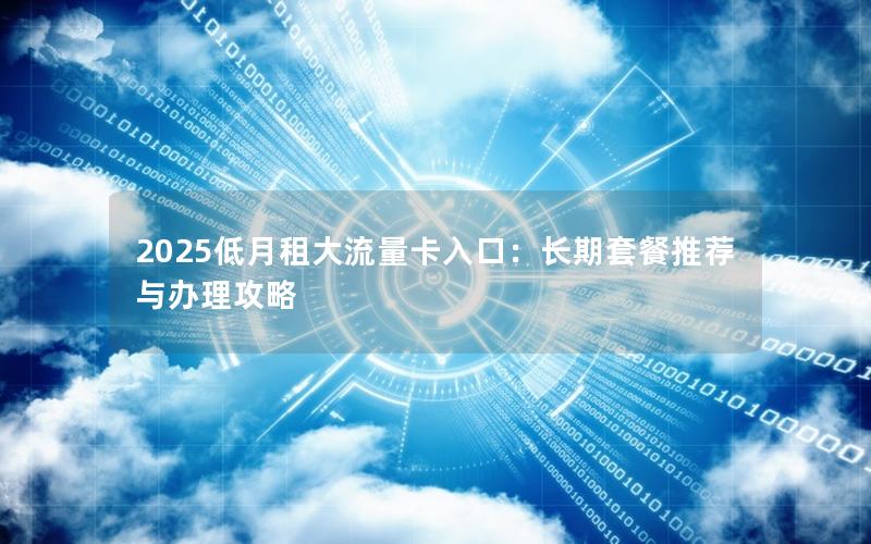 2025低月租大流量卡入口：长期套餐推荐与办理攻略