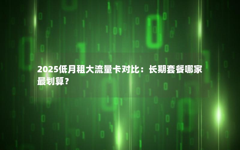 2025低月租大流量卡对比：长期套餐哪家最划算？