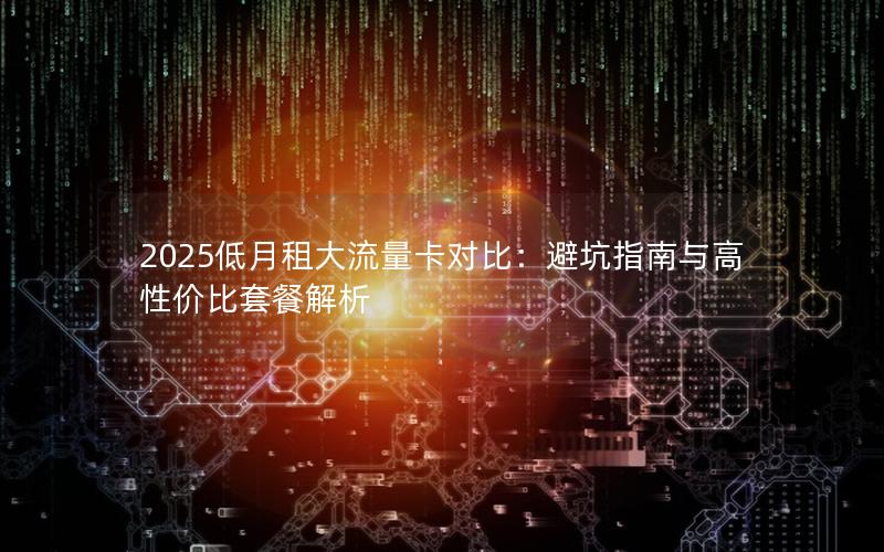 2025低月租大流量卡对比：避坑指南与高性价比套餐解析