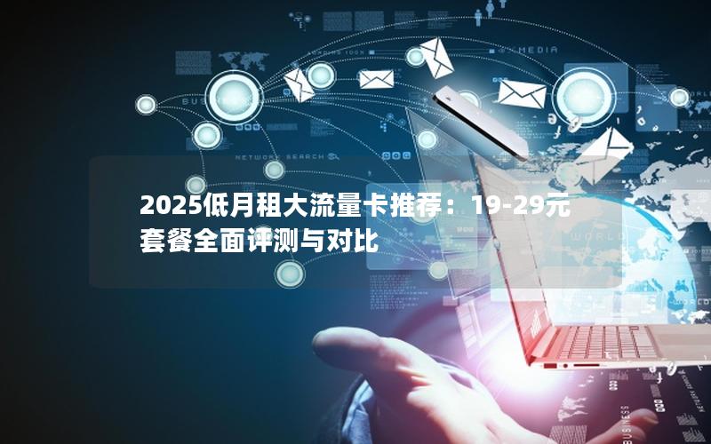 2025低月租大流量卡推荐：19-29元套餐全面评测与对比
