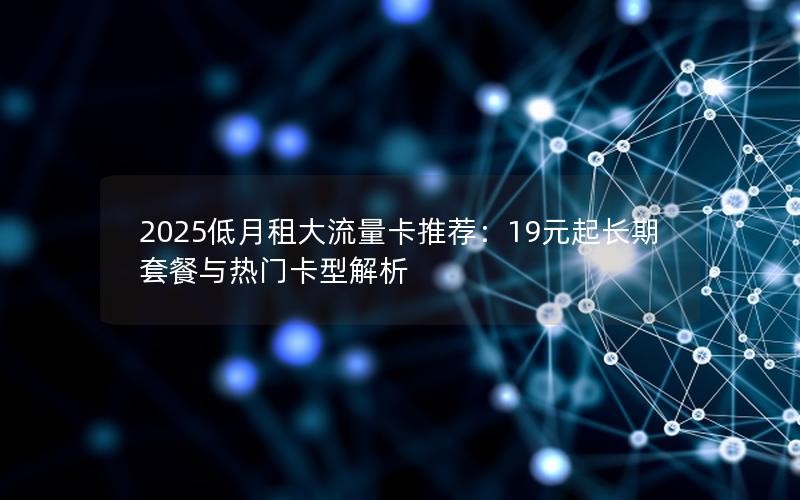 2025低月租大流量卡推荐：19元起长期套餐与热门卡型解析
