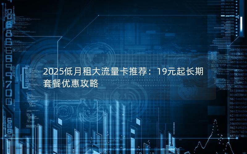 2025低月租大流量卡推荐：19元起长期套餐优惠攻略