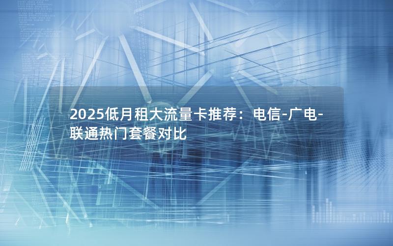 2025低月租大流量卡推荐：电信-广电-联通热门套餐对比
