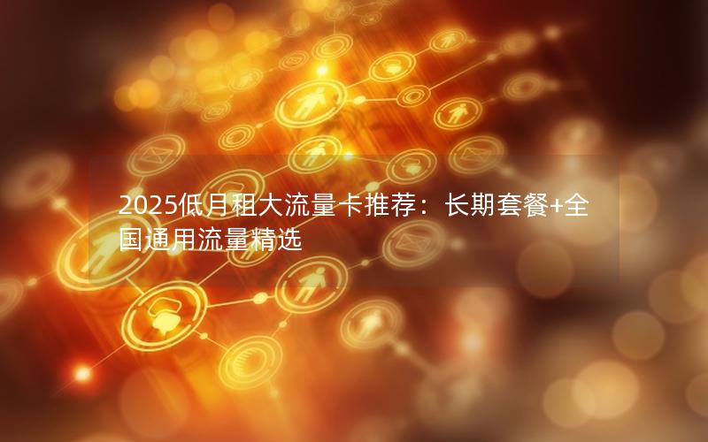 2025低月租大流量卡推荐：长期套餐+全国通用流量精选