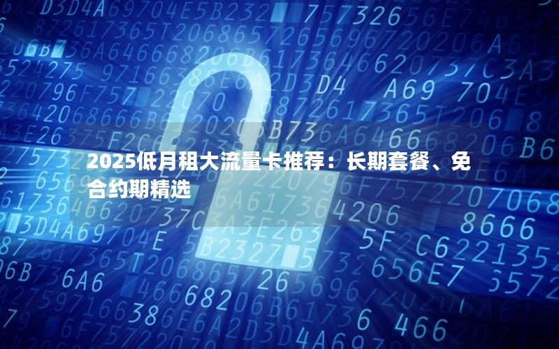 2025低月租大流量卡推荐：长期套餐、免合约期精选