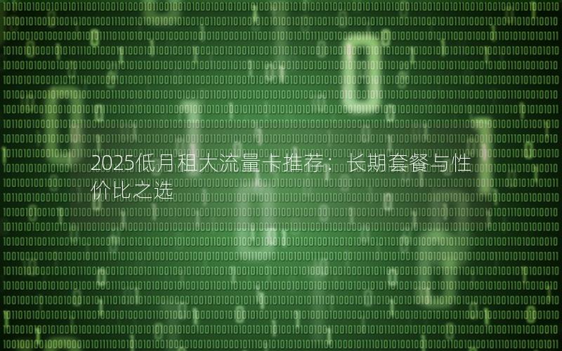2025低月租大流量卡推荐：长期套餐与性价比之选