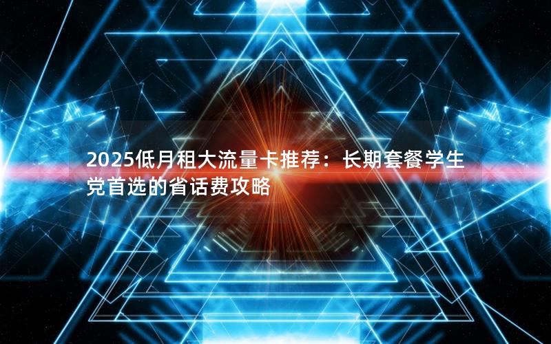 2025低月租大流量卡推荐：长期套餐学生党首选的省话费攻略