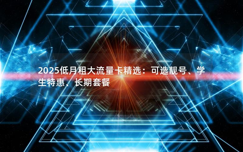 2025低月租大流量卡精选：可选靓号、学生特惠、长期套餐