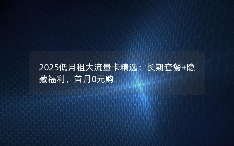 2025低月租大流量卡精选：长期套餐+隐藏福利，首月0元购