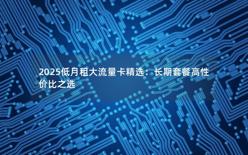 2025低月租大流量卡精选：长期套餐高性价比之选