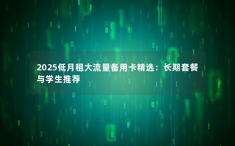 2025低月租大流量备用卡精选：长期套餐与学生推荐