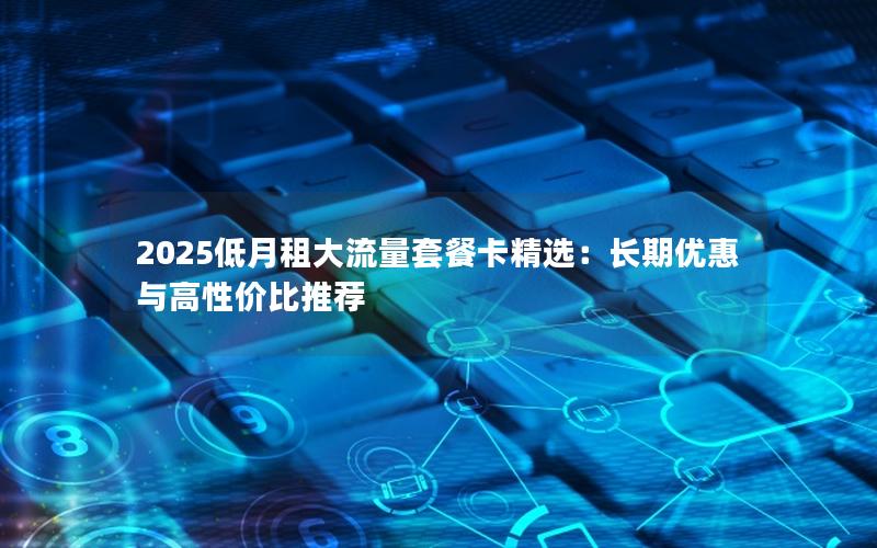 2025低月租大流量套餐卡精选：长期优惠与高性价比推荐