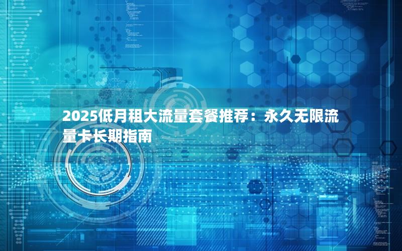 2025低月租大流量套餐推荐：永久无限流量卡长期指南