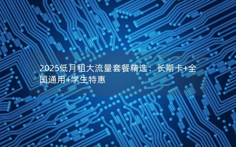 2025低月租大流量套餐精选：长期卡+全国通用+学生特惠