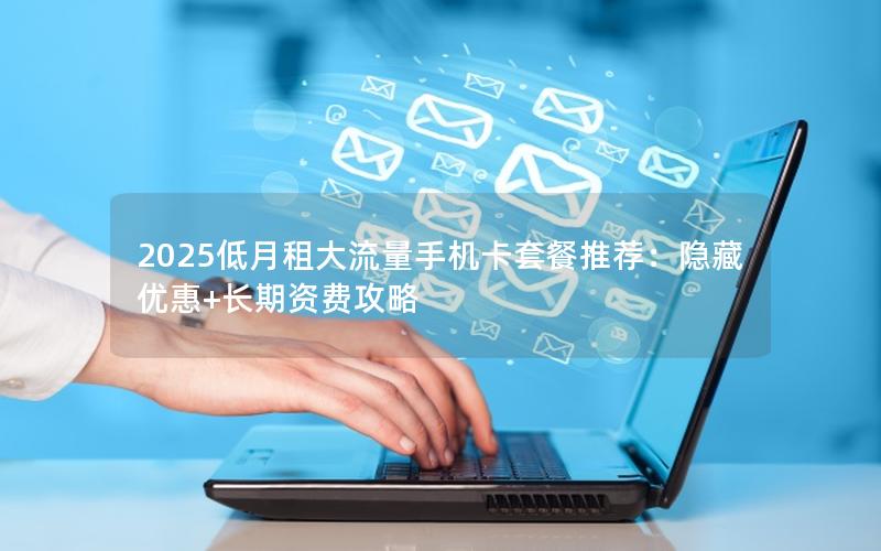 2025低月租大流量手机卡套餐推荐：隐藏优惠+长期资费攻略